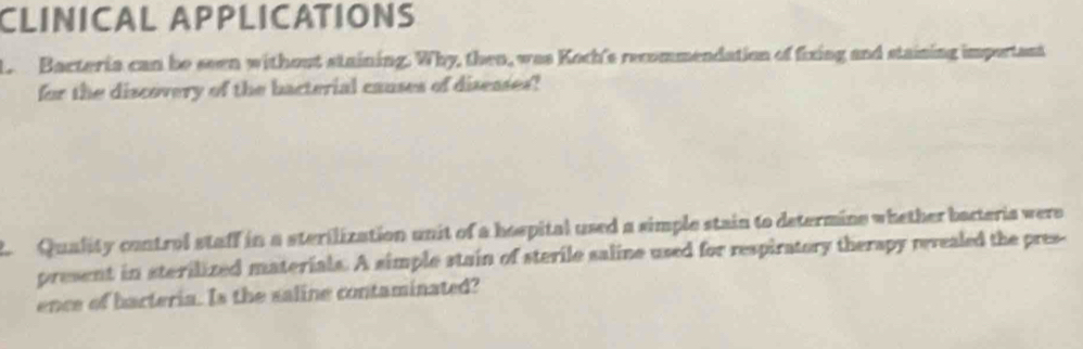 CLINICAL APPLICATIONS 
L Bacteria can be seen without staining. Why, then, was Koch's recommendation of fixing and staining important 
for the discovery of the bacterial causes of diseases? 
Quality control staff in a sterilization unit of a hespital used a simple stain to determine whether bacteria were 
present in sterilized materials. A simple stain of sterile saline used for respiratory therapy rerealed the pres- 
ence of barteria. Is the saline contaminated?