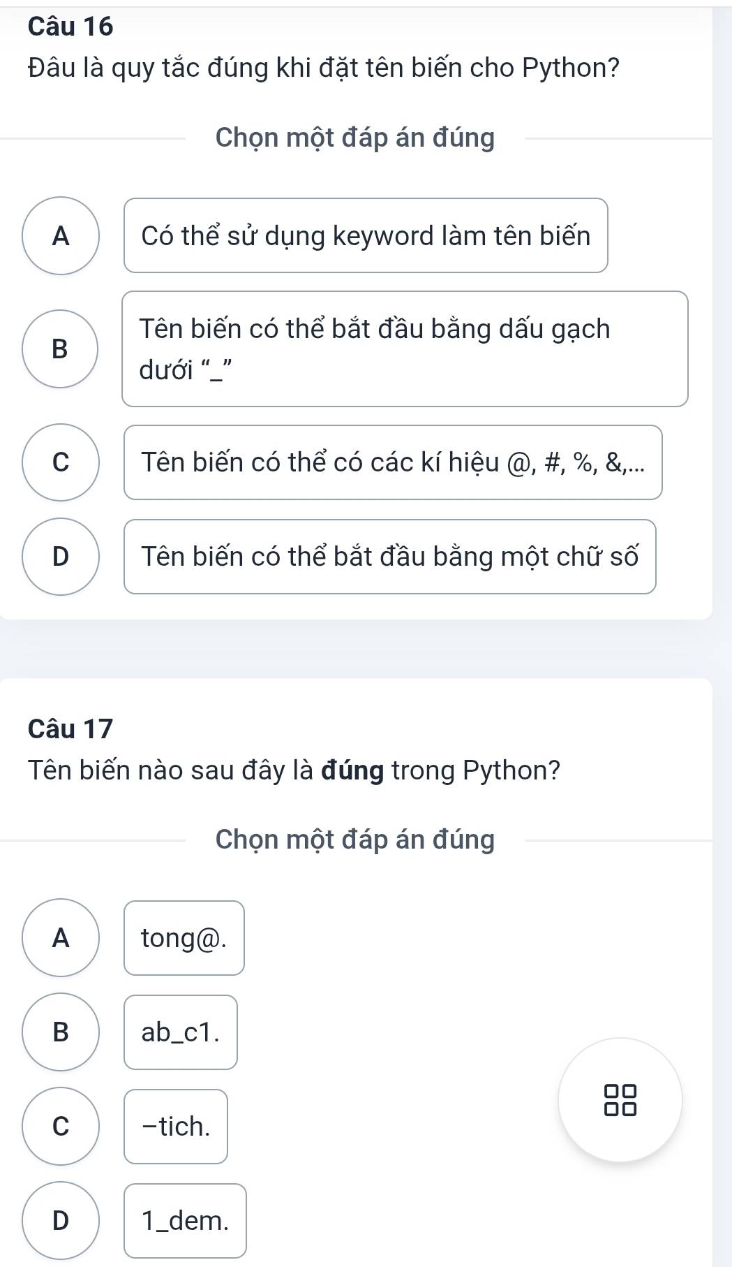 Đâu là quy tắc đúng khi đặt tên biến cho Python?
Chọn một đáp án đúng
A Có thể sử dụng keyword làm tên biến
Tên biến có thể bắt đầu bằng dấu gạch
B
dưới “_”
C Tên biến có thể có các kí hiệu @, #, %, &,...
D Tên biến có thể bắt đầu bằng một chữ số
Câu 17
Tên biến nào sau đây là đúng trong Python?
Chọn một đáp án đúng
A tong@.
B ab_c1
C -tich.
D 1_dem.