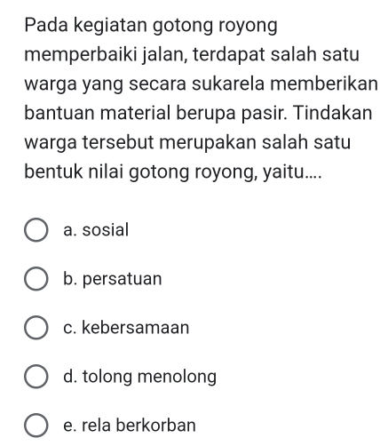 Pada kegiatan gotong royong
memperbaiki jalan, terdapat salah satu
warga yang secara sukarela memberikan
bantuan material berupa pasir. Tindakan
warga tersebut merupakan salah satu
bentuk nilai gotong royong, yaitu....
a. sosial
b. persatuan
c. kebersamaan
d. tolong menolong
e. rela berkorban