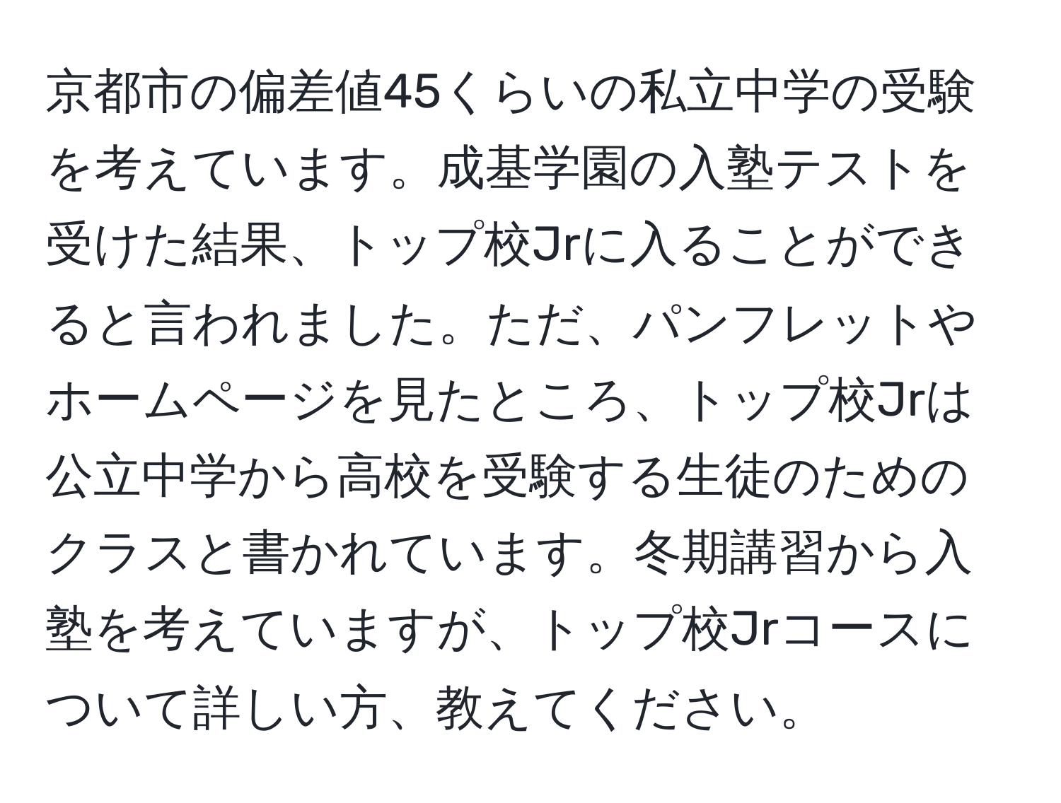 京都市の偏差値45くらいの私立中学の受験を考えています。成基学園の入塾テストを受けた結果、トップ校Jrに入ることができると言われました。ただ、パンフレットやホームページを見たところ、トップ校Jrは公立中学から高校を受験する生徒のためのクラスと書かれています。冬期講習から入塾を考えていますが、トップ校Jrコースについて詳しい方、教えてください。