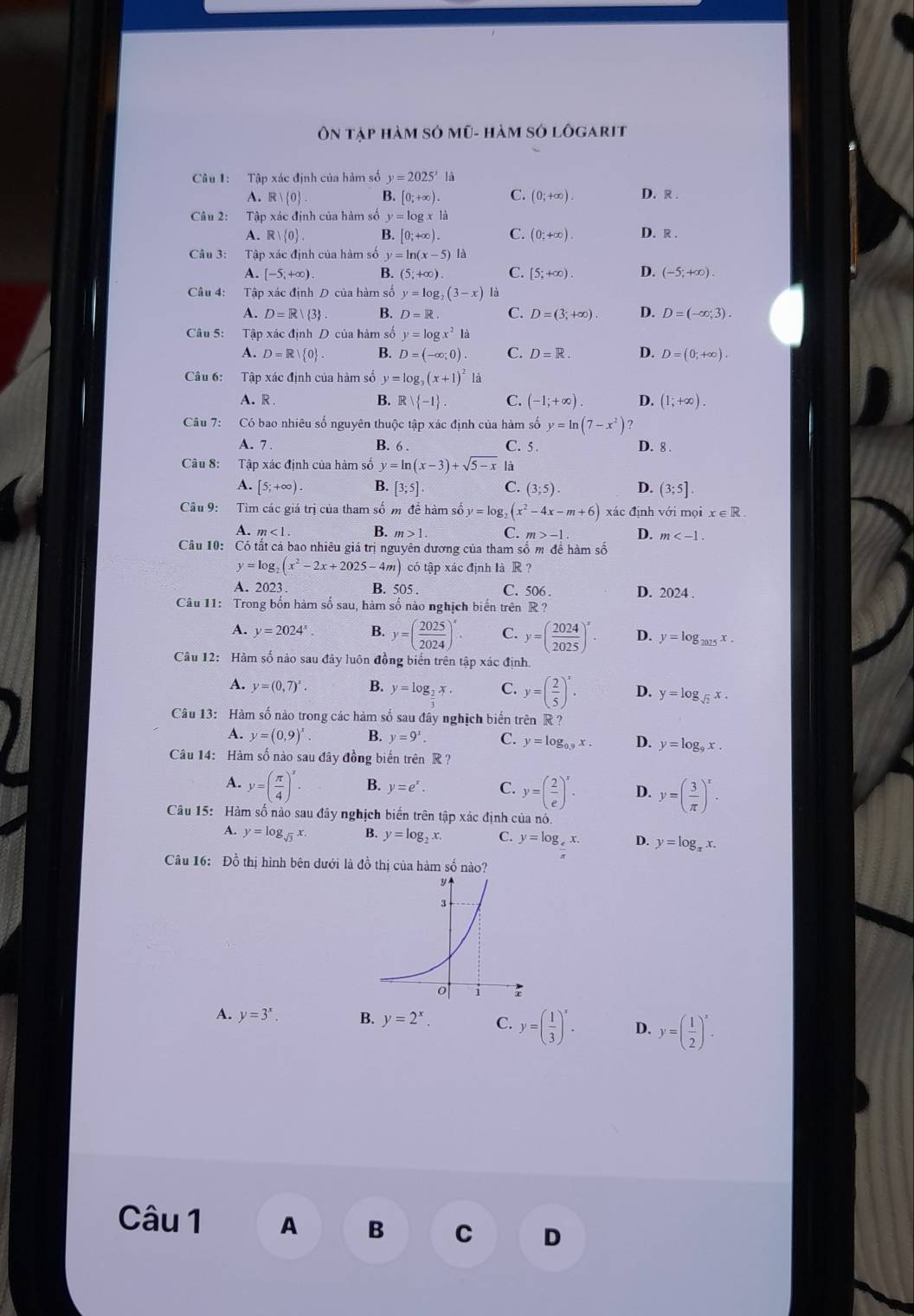 Ôn tập hàm sở mũ- hàm sở lôgarit
Câu 1: Tập xác định của hàm số y=2025^x là
A. R| 0 B. [0;+∈fty ). C. (0;+∈fty ). D. R .
Câu 2: Tập xác định của hàm số y=log x1a D. R .
A. R| 0 . B [0;+∈fty ). C. (0;+∈fty ).
Câu 3: Tập xác định của hàm số y=ln (x-5) là
A. [-5;+∈fty ). B. (5;+∈fty ) C. [5;+∈fty ). D. (-5;+∈fty ).
Câu 4: Tập xác định D của hàm số y=log _2(3-x) là
A. D=R| 3 B. D=R. C. D=(3;+∈fty ). D. D=(-∈fty ;3).
Câu 5: Tập xác định D của hàm số y=log x^2la
A. D=R| 0 . B. D=(-∈fty ;0). C. D=R. D. D=(0;+∈fty ).
Câu 6: Tập xác định của hàm số y=log _3(x+1)^2 là
A. R . B. R   -1 . C. (-1;+∈fty ). D. (1;+∈fty ).
Câu 7: Có bao nhiêu số nguyên thuộc tập xác định của hàm số y=ln (7-x^2) ?
A. 7 . B. 6 . C. 5. D. 8 .
Câu 8: Tập xác định của hàm số y=ln (x-3)+sqrt(5-x) là
A. [5;+∈fty ). B. [3;5]. C. (3;5). D. (3;5].
Câu 9: Tìm các giá trị của tham số m để hàm số y=log _2(x^2-4x-m+6) xác định với mọi x∈ R.
A. m<1. B. m>1. C. m>-1. D. m
Câu 10: Có tất cả bao nhiêu giá trị nguyên dương của tham số m để hàm số
y=log _2(x^2-2x+2025-4m) có tập xác định là R ?
A. 2023. B. 505 . C. 506 . D. 2024 .
Câu 11: Trong bốn hàm số sau, hàm số nào nghịch biến trên R ?
A. y=2024^x. B. y=( 2025/2024 )^x. C. y=( 2024/2025 )^x D. y=log _1025x.
Câu 12: Hàm số nào sau đây luôn đồng biển trên tập xác định.
A. y=(0,7)^x. B. y=log _2x. C. y=( 2/5 )^x. D. y=log _sqrt(2)x.
Câu 13: Hàm số nào trong các hàm số sau đây nghịch biến trên R?
A. y=(0,9)^x. y=9^x. C. y=log _0.9x. D. y=log _9x.
Câu 14: Hàm số nào sau đây đồng biến trên R ?
A. y=( π /4 )^x. B. y=e^x. C. y=( 2/e )^x. D. y=( 3/π  )^x.
Câu 15: Hàm số nào sau đây nghịch biến trên tập xác định của nó.
A. y=log _sqrt(3)x. B. y=log _2x C. y=log _4x. D. y=log _π x.
Câu 16: Đồ thị hình bên dưới là đồ thị của hàm số nào?
A. y=3^x. B. y=2^x C. y=( 1/3 )^x. D. y=( 1/2 )^x.
Câu 1 A B C D