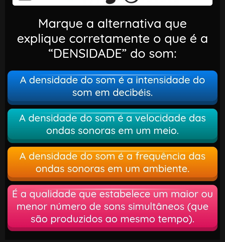 Marque a alternativa que
explique corretamente o que é a
“DENSIDADE” do som:
A densidade do som é a intensidade do
som em decibéis.
A densidade do som é a velocidade das
ondas sonoras em um meio.
A densidade do som é a frequência das
ondas sonoras em um ambiente.
É a qualidade que estabelece um maior ou
menor número de sons simultâneos (que
são produzidos ao mesmo tempo).