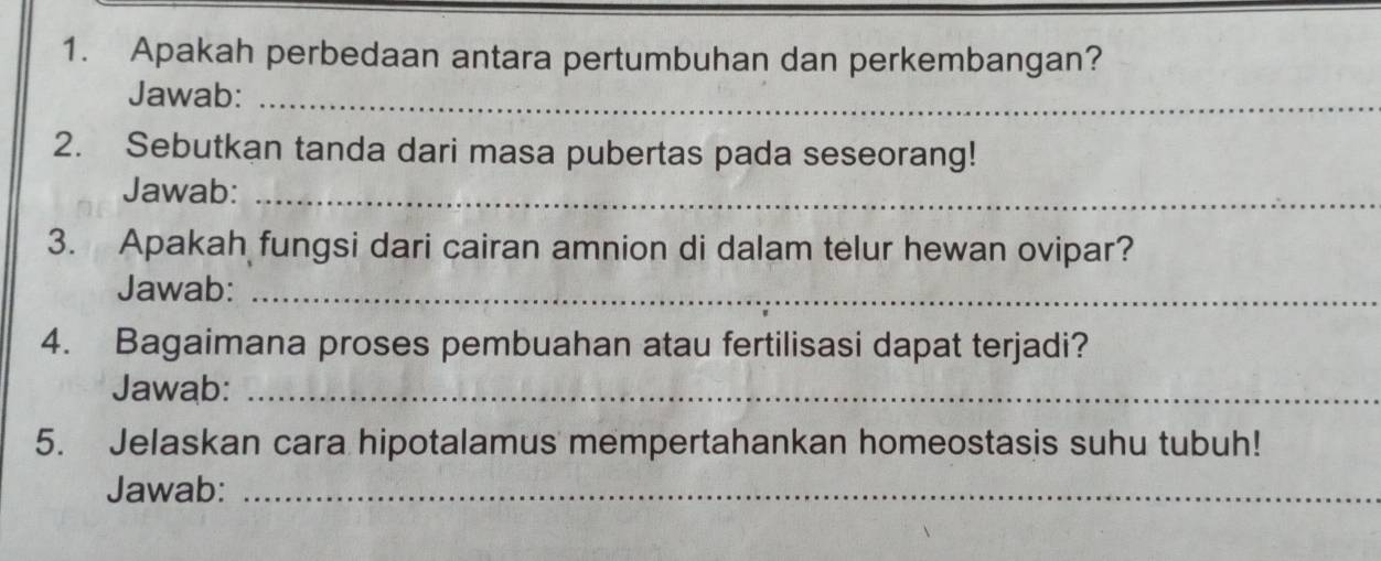 Apakah perbedaan antara pertumbuhan dan perkembangan? 
Jawab:_ 
2. Sebutkan tanda dari masa pubertas pada seseorang! 
Jawab:_ 
3. Apakah fungsi dari cairan amnion di dalam telur hewan ovipar? 
Jawab:_ 
4. Bagaimana proses pembuahan atau fertilisasi dapat terjadi? 
Jawab:_ 
5. Jelaskan cara hipotalamus mempertahankan homeostasis suhu tubuh! 
Jawab:_