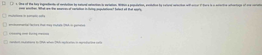 One of the key ingredients of evolution by natural selection is variation. Within a population, evolution by natural selection will occur if there is a selective advantage of one varistic
over another. What are the sources of variation in living populations? Select all that apply
mutations in somatic cells
environmental factors that may mutate DNA in gametes
crossing over during meiosis
randem mutations to DNA when DNA replicates in reproductive cells