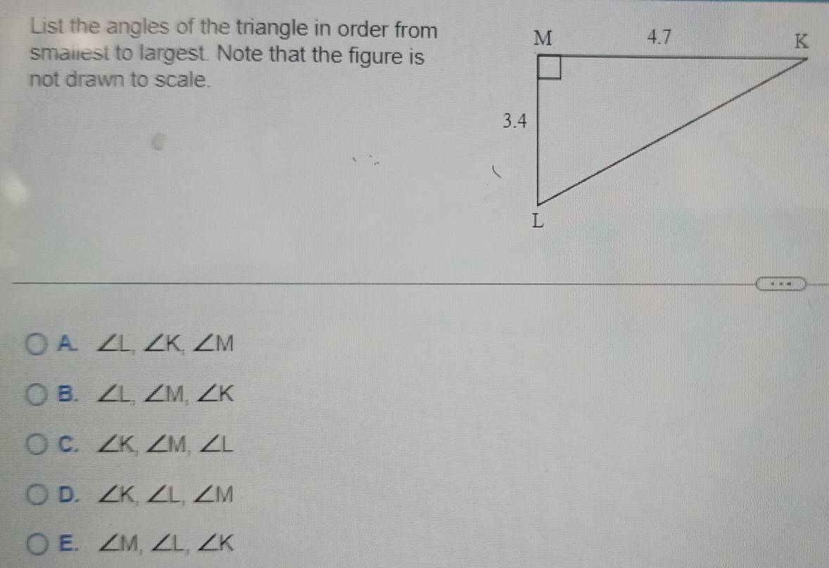 List the angles of the triangle in order from
smaliest to largest. Note that the figure is
not drawn to scale.
A. ∠ L, ∠ K, ∠ M
B. ∠ L, ∠ M, ∠ K
C. ∠ K, ∠ M, ∠ L
D. ∠ K, ∠ L, ∠ M
E. ∠ M, ∠ L, ∠ K