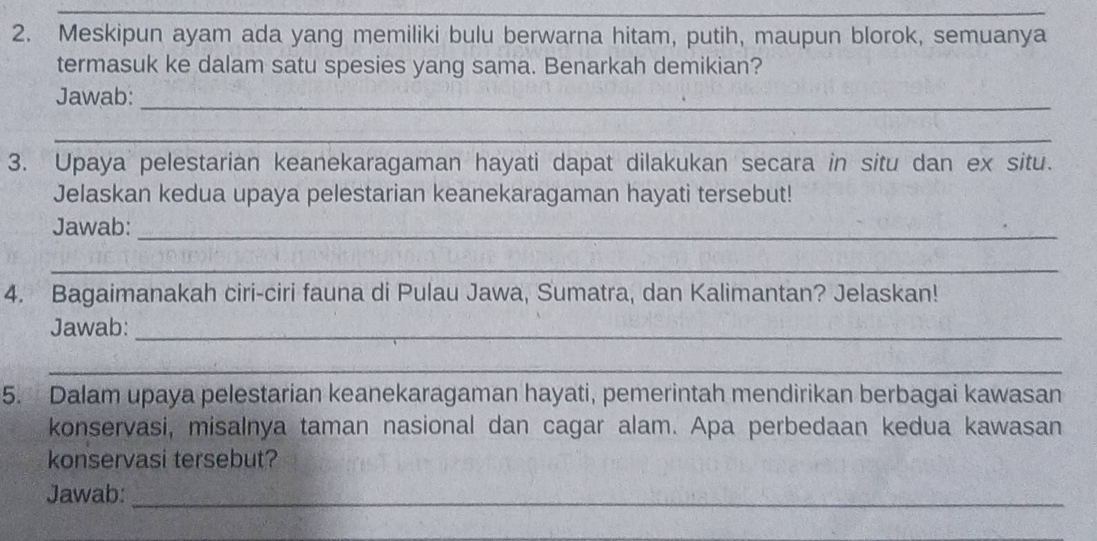 Meskipun ayam ada yang memiliki bulu berwarna hitam, putih, maupun blorok, semuanya 
termasuk ke dalam satu spesies yang sama. Benarkah demikian? 
Jawab:_ 
_ 
3. Upaya pelestarian keanekaragaman hayati dapat dilakukan secara in situ dan ex situ. 
Jelaskan kedua upaya pelestarian keanekaragaman hayati tersebut! 
Jawab:_ 
_ 
4. Bagaimanakah ciri-ciri fauna di Pulau Jawa, Sumatra, dan Kalimantan? Jelaskan! 
Jawab:_ 
_ 
5. Dalam upaya pelestarian keanekaragaman hayati, pemerintah mendirikan berbagai kawasan 
konservasi, misalnya taman nasional dan cagar alam. Apa perbedaan kedua kawasan 
konservasi tersebut? 
Jawab:_