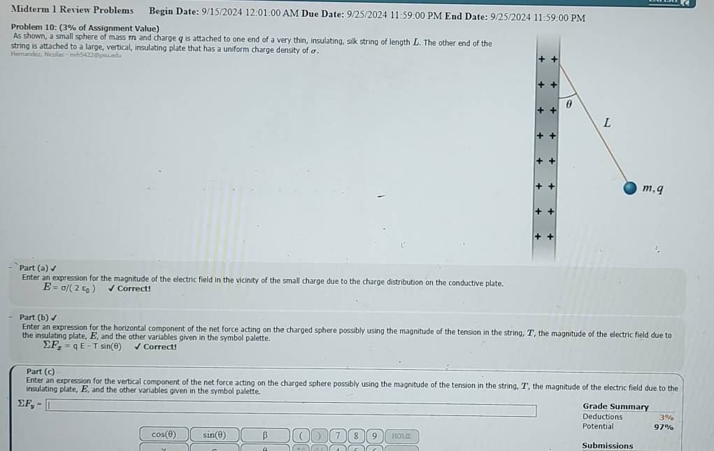 Midterm 1 Review Problems Begin Date: 9/15/2024 12:0 1:00 AM Due Date: 9/25/2024 11:59:00 PM End Date: 9/25/2024 11-5 9:00 PM 
Problem 10: (3% of Assignment Value) 
As shown, a small sphere of mass m and charge q is attached to one end of a very thin, insulating, silk string of length L. The other end of the 
string is attached to a large, vertical, insulating plate that has a uniform charge density of σ. 
Hemandez, Nicolas - nvh5422@psu.edu 
+ + 
+ + 
+ + θ 
L 
+ 
m,q 
+ + 
+ + 
Part (a) √ 
Enter an expression for the magnitude of the electric field in the vicinity of the small charge due to the charge distribution on the conductive plate.
E=sigma /(2varepsilon _0) √ Correct! 
Part (b) √ 
Enter an expression for the horizontal component of the net force acting on the charged sphere possibly using the magnitude of the tension in the string, Z ', the magnitude of the electric field due to 
the insulating plate, E, and the other variables given in the symbol palette.
F_x=qE-Tsin (θ ) √ Correct! 
Part (c) 
Enter an expression for the vertical component of the net force acting on the charged sphere possibly using the magnitude of the tension in the string, T, the magnitude of the electric field due to the 
insulating plate, E, and the other variables given in the symbol palette. Grade Summary
sumlimits F_y=□
Deductions 3%
Potential 97%
cos (θ ) sin(θ) β  ) 7 9 HOME 
Submissions