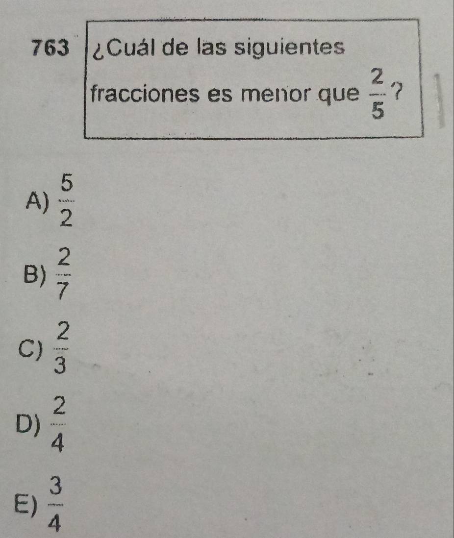 763 ¿Cuál de las siguientes
fracciones es menor que  2/5  ？
A)  5/2 
B)  2/7 
C)  2/3 
D)  2/4 
E)  3/4 