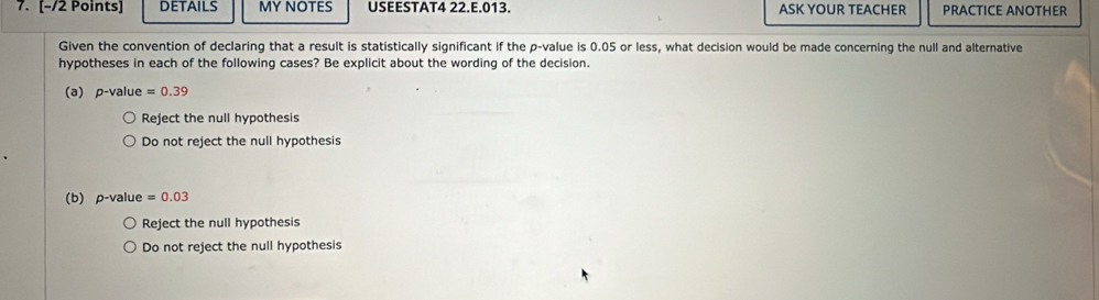 DETAILS MY NOTES USEESTAT4 22.E.013. ASK YOUR TEACHER PRACTICE ANOTHER
Given the convention of declaring that a result is statistically significant if the p -value is 0.05 or less, what decision would be made concerning the null and alternative
hypotheses in each of the following cases? Be explicit about the wording of the decision.
a) p -value =0.39
Reject the null hypothesis
Do not reject the null hypothesis
(b) p-value =0.03
Reject the null hypothesis
Do not reject the null hypothesis