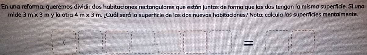 En una reforma, queremos dividir dos habitaciones rectangulares que están juntas de forma que las dos tengan la misma superficie. Si una 
mide 3m* 3 A y la otra 4m* 3m A ¿Cuál será la superficie de las dos nuevas habitaciones? Nota: calcula las superficies mentalmente.