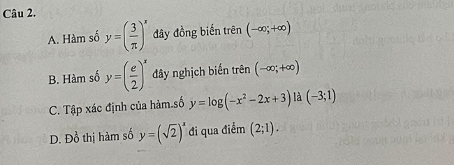 A. Hàm số y=( 3/π  )^x đây đồng biến trên (-∈fty ;+∈fty )
B. Hàm số y=( e/2 )^x đây nghịch biến trên (-∈fty ;+∈fty )
C. Tập xác định của hàm số y=log (-x^2-2x+3) là (-3;1)
D. D_0^(1 thị hàm số y=(sqrt(2))^x) đi qua điểm (2;1).