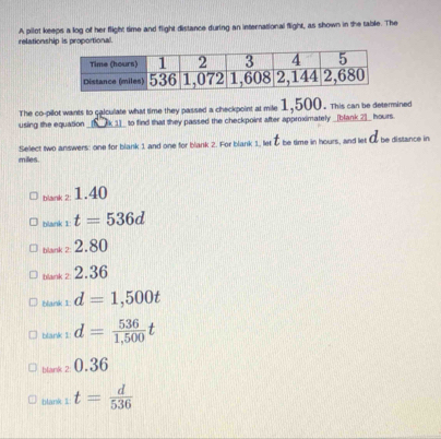 relationship is proportional. A pilot keeps a log of her flight time and flight distance during an international flight, as shown in the table. The
The co-pillot wants to calculate what time they passed a checkpoint at mile 1,500. This can be determined
using the equation_ [K_k 1]_ to find that they passed the checkpoint after approximately _[blank_2]_ hours.
milles. Select two answers: one for blank 1 and one for blank 2. For blank 1, let & be time in hours, and let & be distance in
bank z 1.40
blank 1: t=536d
bank z 2.80
tstark z 2.36
blank 1 d=1,500t
blank I: d= 536/1,500 t
blank ≥ 0.36
blank 1 t= d/536 