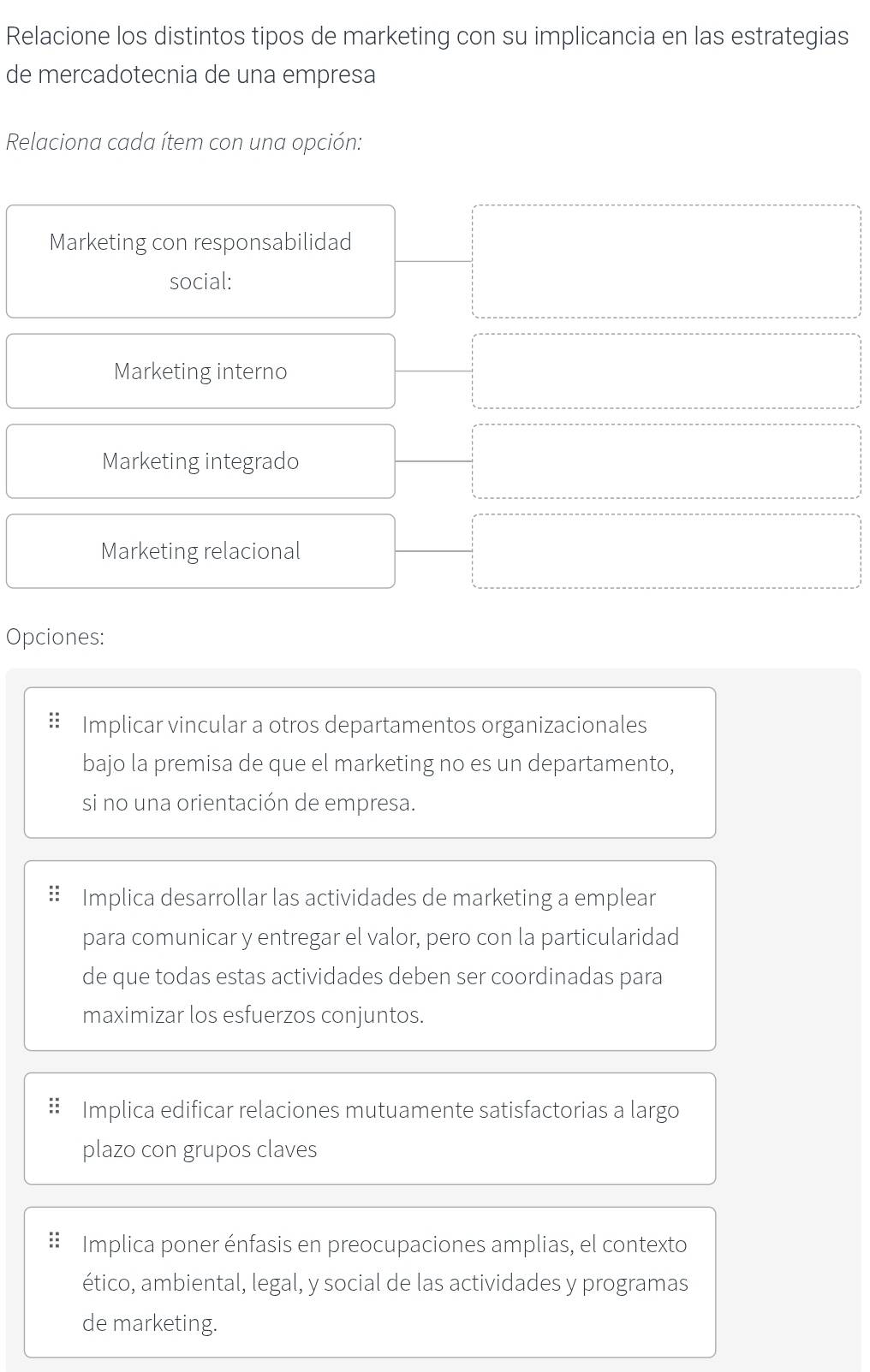 Relacione los distintos tipos de marketing con su implicancia en las estrategias
de mercadotecnia de una empresa
Relaciona cada ítem con una opción:
Marketing con responsabilidad
social:
Marketing interno
Marketing integrado
Marketing relacional
Opciones:
Implicar vincular a otros departamentos organizacionales
bajo la premisa de que el marketing no es un departamento,
si no una orientación de empresa.
Implica desarrollar las actividades de marketing a emplear
para comunicar y entregar el valor, pero con la particularidad
de que todas estas actividades deben ser coordinadas para
maximizar los esfuerzos conjuntos.
Implica edificar relaciones mutuamente satisfactorias a largo
plazo con grupos claves
Implica poner énfasis en preocupaciones amplias, el contexto
ético, ambiental, legal, y social de las actividades y programas
de marketing.