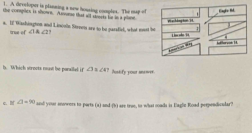 A developer is planning a new housing complex. The map of 
the complex is shown. Assume that all streets lie in a plane. 
a. If Washington and Lincoln Streets are to be parallel, what must b 
true of ∠ 1∠ 2 ? 
b. Which streets must be parallel if ∠ 3≌ ∠ 4 ? Justify your answer. 
c. If ∠ 1=90 and your answers to parts (a) and (b) are true, to what roads is Eagle Road perpendicular?