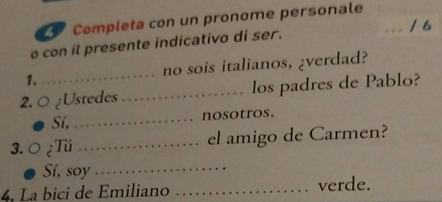 Completa con un pronome personale 
_/6 
o con il presente indicativo di ser. 
1. _no sois italianos, ¿verdad? 
2. 0 ¿Ustedes _los padres de Pablo? 
Sí, _nosotros. 
3.0 ¿Tú _el amigo de Carmen? 
Sí, soy _ 
4. La bici de Emiliano_ 
verde.