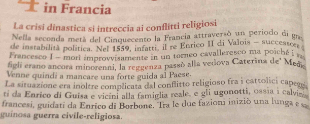 in Francia 
La crisi dinastica si intreccia ai conflitti religiosi 
Nella seconda metá del Cinquecento la Francia attraversó un periodo di gram 
de instabilità politica. Nel 1559, infatti, il re Enrico II di Valois — successore 
Francesco I - morl improvvisamente in un torneo cavalleresco ma poiché i su 
figli erano ancora minorenni, la reggenza passó alla vedova Caterina de’ Medic 
Venne quindi a mancare una forte guida al Paese. 
La situazione era inoltre complicata dal conflitto religioso fra i cattolicí capegga 
i d E nrico di Guisa e vicini alla famiglia reale, e gli ugonotti, ossia i calvinis 
francesi, guidati da Enrico di Borbone. Tra le due fazioni iniziò una lunga e sam 
guínosa guerra civile-religiosa.