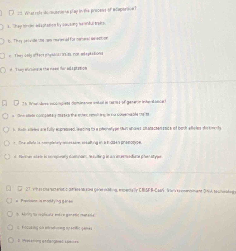 What role do mutations play in the process of adaptation?
a. They hinder adaptation by causing harmful traits.
b. They provide the raw material for natural selection
c. They only affect physical traits, not adaptations
d. They eliminate the need for adaptation
26. What does incomplete dominance entail in terms of genetic inheritance?
s. One allele completely masks the other, resulting in no observable traits.
b. Both alleles are fully expressed, leading to a phenotype that shows characteristics of both alleles distinctly.
c. One allele is completely recessive, resulting in a hidden phenotype.
d. Neither allele is completely dominant, resulting in an intermediate phenotype.
27. What characteristic differentiates gene editing, especially CRISPR-Cas9, from recombinant DNA technology
a. Precision in modifying genes
h. Ability to replicate entire genetic material
: Facusing on introducing specific genes
d Preserving endangered species