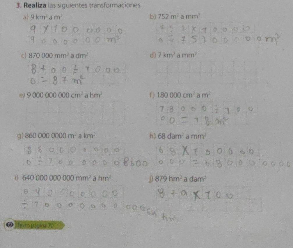 Realiza las siguientes transformaciones. 
a) 9km^2 a m^2 b) 752m^2 a mm^2
c 870000mm^2 a dm^2 d 7km^2 a mm^2
e) 9.000000000cm^2 a hm^2 180000cm^2am^2
g) 8600000000m^2akm^2 h) 68dam^2 a mm^2
i 64000000000mm^2ahm^2 D 879hm^2 a dam^2
Texto pádina 70°