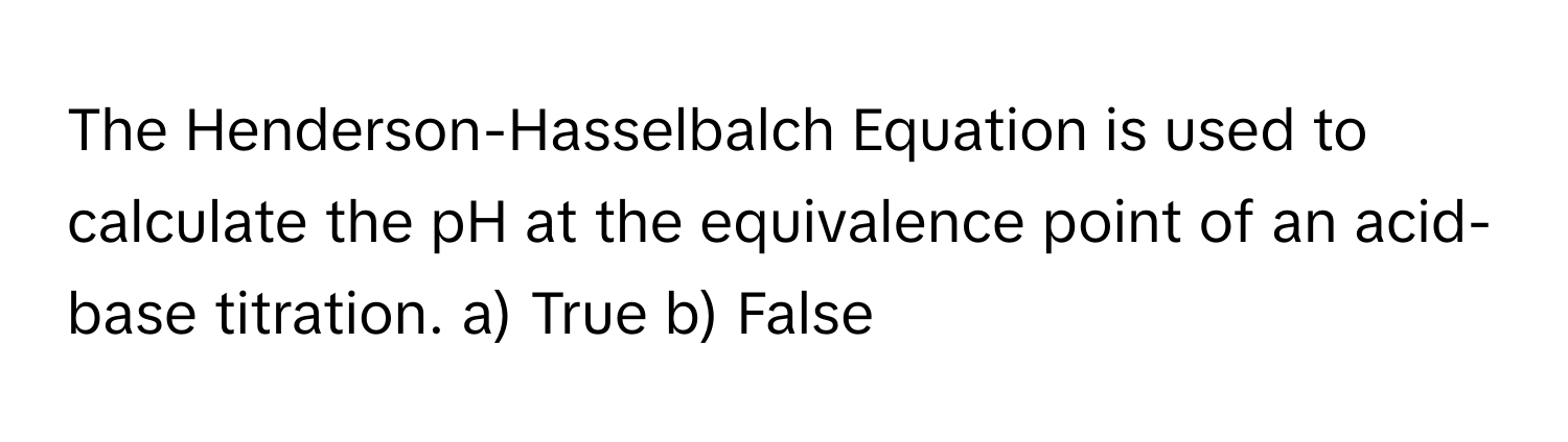 The Henderson-Hasselbalch Equation is used to calculate the pH at the equivalence point of an acid-base titration. a) True b) False