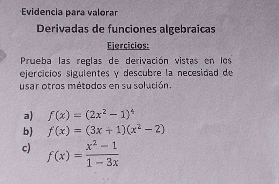 Evidencia para valorar
Derivadas de funciones algebraicas
Ejercicios:
Prueba las reglas de derivación vistas en los
ejercicios siguientes y descubre la necesidad de
usar otros métodos en su solución.
a) f(x)=(2x^2-1)^4
b) f(x)=(3x+1)(x^2-2)
c) f(x)= (x^2-1)/1-3x 