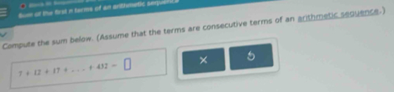 Sum of the first n terms of an arithmetic sequeli 
Compute the sum below. (Assume that the terms are consecutive terms of an arithmetic sequence.)
7+12+17+...+432=□ × 5