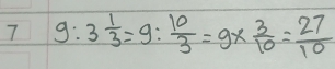 7 9:3 1/3 =9: 10/3 =9*  3/10 = 27/10 