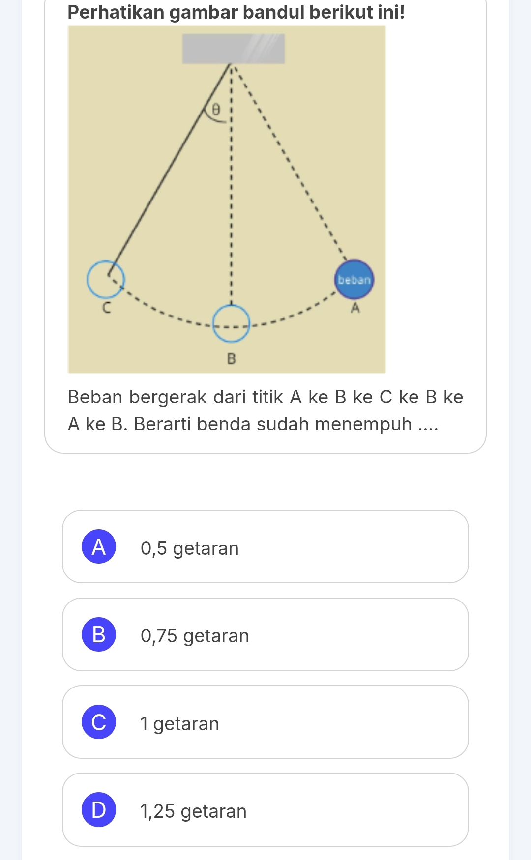 Perhatikan gambar bandul berikut ini!
θ
beban
C
A
B
Beban bergerak dari titik A ke B ke C ke B ke
A ke B. Berarti benda sudah menempuh ....
A 0,5 getaran
B ) 0,75 getaran
C) 1 getaran
D 1,25 getaran