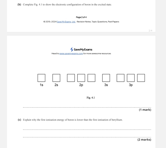 Complete Fig. 4.1 to show the electronic configuration of boron in the excited state. 
Page 2 of 4 
@ 2015-2024 Save My Exams, Ltd, · Revision Notes, Topic Questions, Past Papers 
2/4 
SaveMy Exams 
Head to waw saveryexams. com for more awesome resources 
Fig. 4.1 
_ 
(1 mark) 
(c) Explain why the first ionisation energy of boron is lower than the first ionisation of beryllium. 
_ 
_ 
(2 marks)