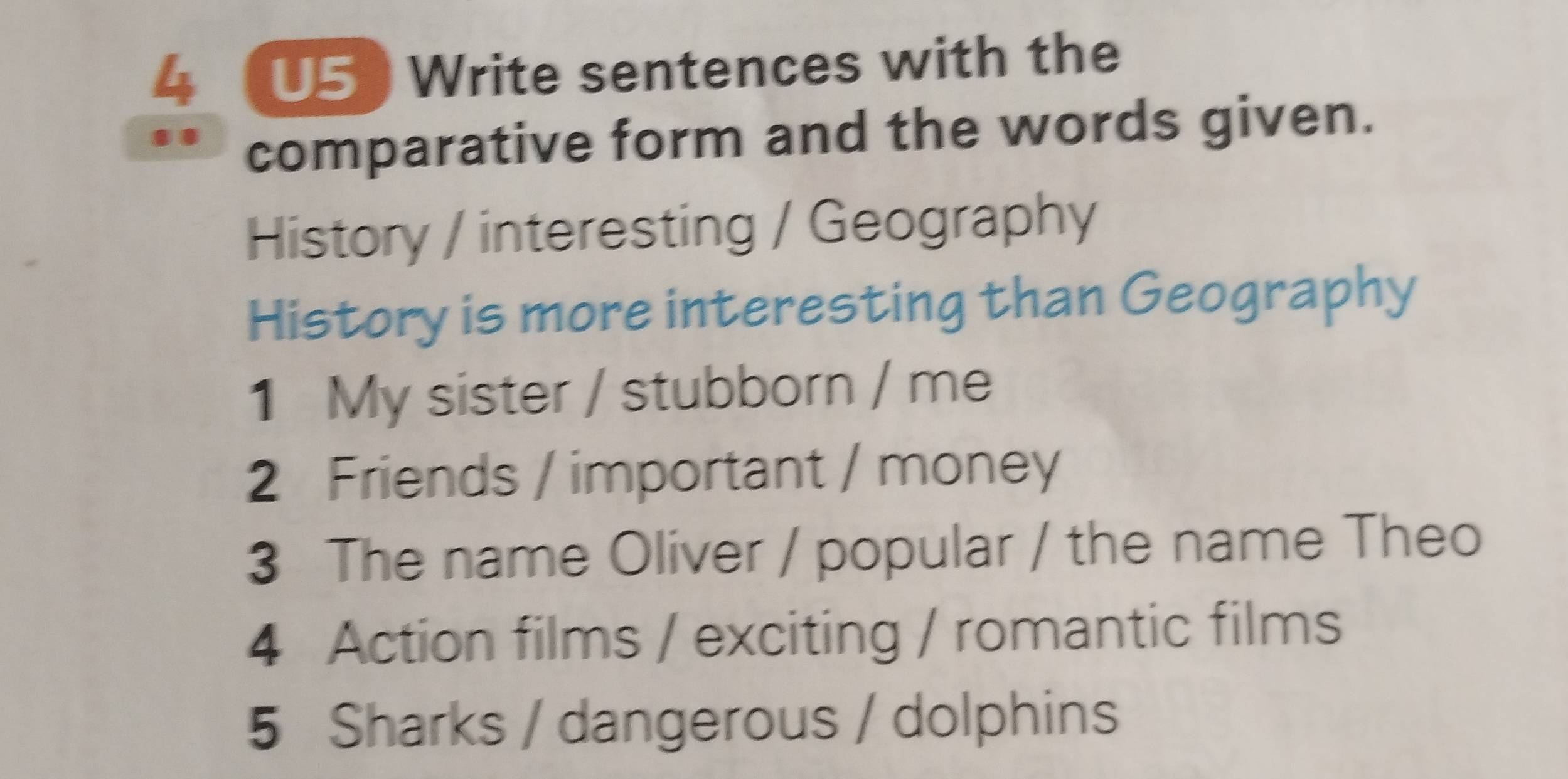 4 (U5 ) Write sentences with the 
comparative form and the words given. 
History / interesting / Geography 
History is more interesting than Geography 
1 My sister / stubborn / me 
2 Friends / important / money 
3 The name Oliver / popular / the name Theo 
4 Action films / exciting / romantic films 
5 Sharks / dangerous / dolphins