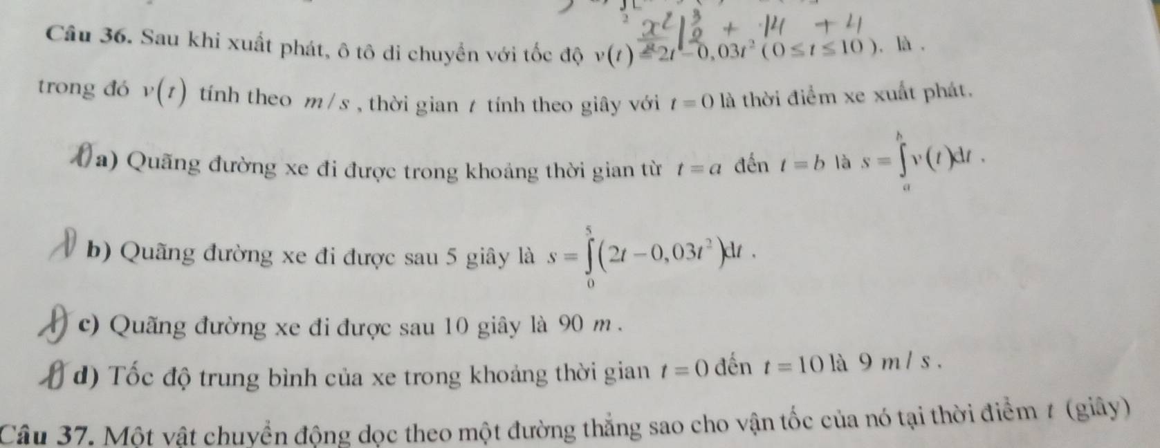 Sau khi xuất phát, ô tô di chuyển với tốc độ v(t)=2t-0,03t^2(0≤ t≤ 10) , là . 
trong đó v(t) tính theo m /s , thời gian / tính theo giây với t=0 là thời điểm xe xuất phát. 
(a) Quãng đường xe đi được trong khoảng thời gian từ t=a đến t=b là s=∈tlimits _a^(bv(t)dt. 
b) Quãng đường xe đi được sau 5 giây là s=∈tlimits _0^5(2t-0,03t^2))dt. 
c) Quãng đường xe đi được sau 10 giây là 90 m. 
d) Tốc độ trung bình của xe trong khoảng thời gian t=0 đến t=10 là 9 m / s. 
Câu 37. Một vật chuvển đông dọc theo một đường thắng sao cho vận tốc của nó tại thời điểm 7 (giây)