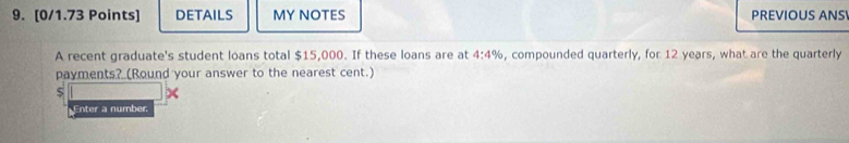 DETAILS MY NOTES PREVIOUS ANS 
A recent graduate's student loans total $15,000. If these loans are at 4:4% , compounded quarterly, for 12 years, what are the quarterly 
payments? (Round your answer to the nearest cent.)
$
Enter a number