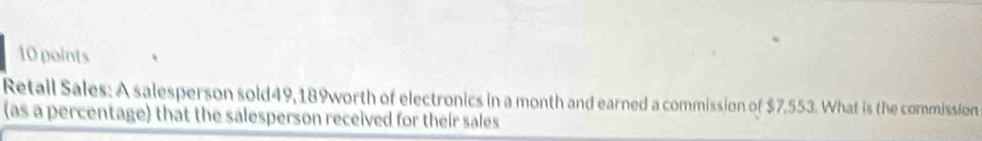 Retall Sales: A salesperson sold49, 189worth of electronics in a month and earned a commission of $7.553. What is the commission 
(as a percentage) that the salesperson received for their sales