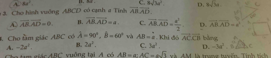 8a.
A. 8a^2. C. 8sqrt(3)a^2. D. 8sqrt(3)a. 
3. Cho hình vuông ABCD có cạnh # Tính vector AB.vector AD.
A. vector AB.vector AD=0. B. vector AB.vector AD=a. C. vector AB.vector AD= a^2/2 . D. vector AB.vector AD=a^2.
D.
4. Cho tam giác ABC có hat A=90^0, hat B=60^0 và AB=a. Khi đó vector AC.vector CB bằng
B. 2a^2. C.
A. -2a^2. 3a^2. D. -3a^2. B C
Cho tạm giác ABC vuông tại A có AB=a; AC=asqrt(3) và AM. là trung tuyến. Tính tích