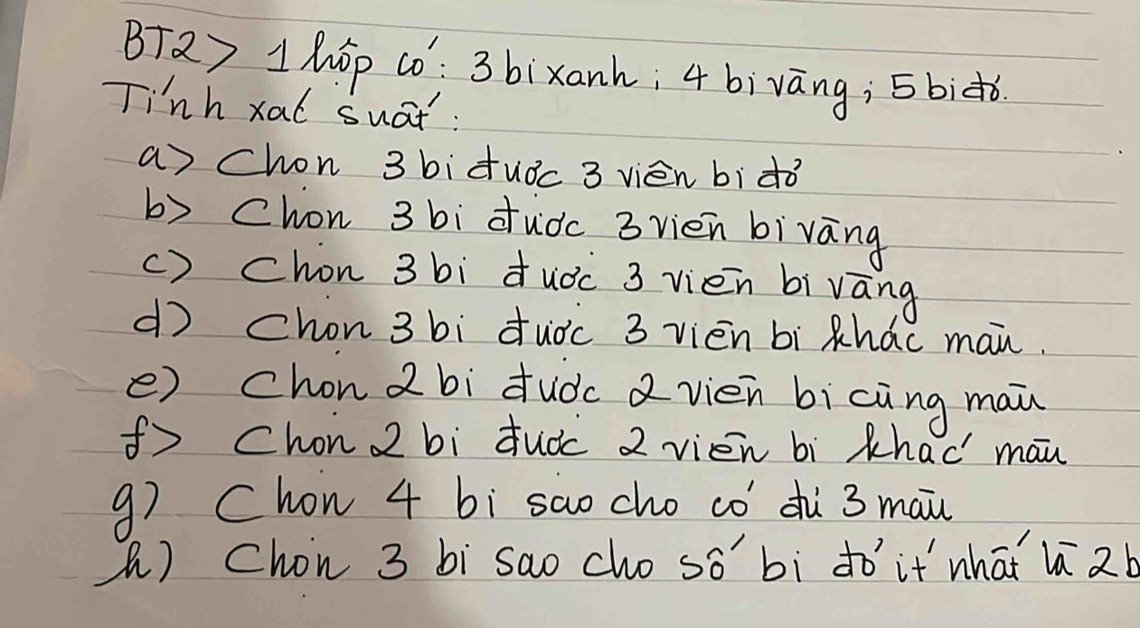 BTQy 1 hop cò: 3 bixank; 4 bivāng; 5biǒ
Tinh xal suat :
a chon 3 bi duǒc 3 vién bìdò
b) cChon 3 bi dudc 3 vien bivāng
() chon 3 bi duǒc 3 vien bivāng
d chon 3 bi dudc 3 vien bi xhac man.
() chon 2 bi duòc 2 vién bicing mai
( Chon 2 bi duàc 2 vién bì khaè mān
g7 Chon 4 bi sao cho có´ dù 3 mai
() Chon 3 bi sao cho so' bi dó' it whaǐ l 2b