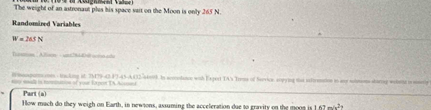 # 10. (10% of Assignment Value) 
The weight of an astronaut plus his space suit on the Moon is only 265 N. 
Randomized Variables
W=265N
Trinstman , Allison - um2844ill octso edu 
Bhonspormcrom s tracking it. 7M79-C-F7-45-A432-44699. In acconlance with Esport TA's Terms of Service, copying tis information in any soltons sharig welnte is sinsly 
ty swall in termnatiow of your Expert TA Acoant 
Part (a) 
How much do they weigh on Earth, in newtons, assuming the acceleration due to gravity on the moon is 1.67m/s^2