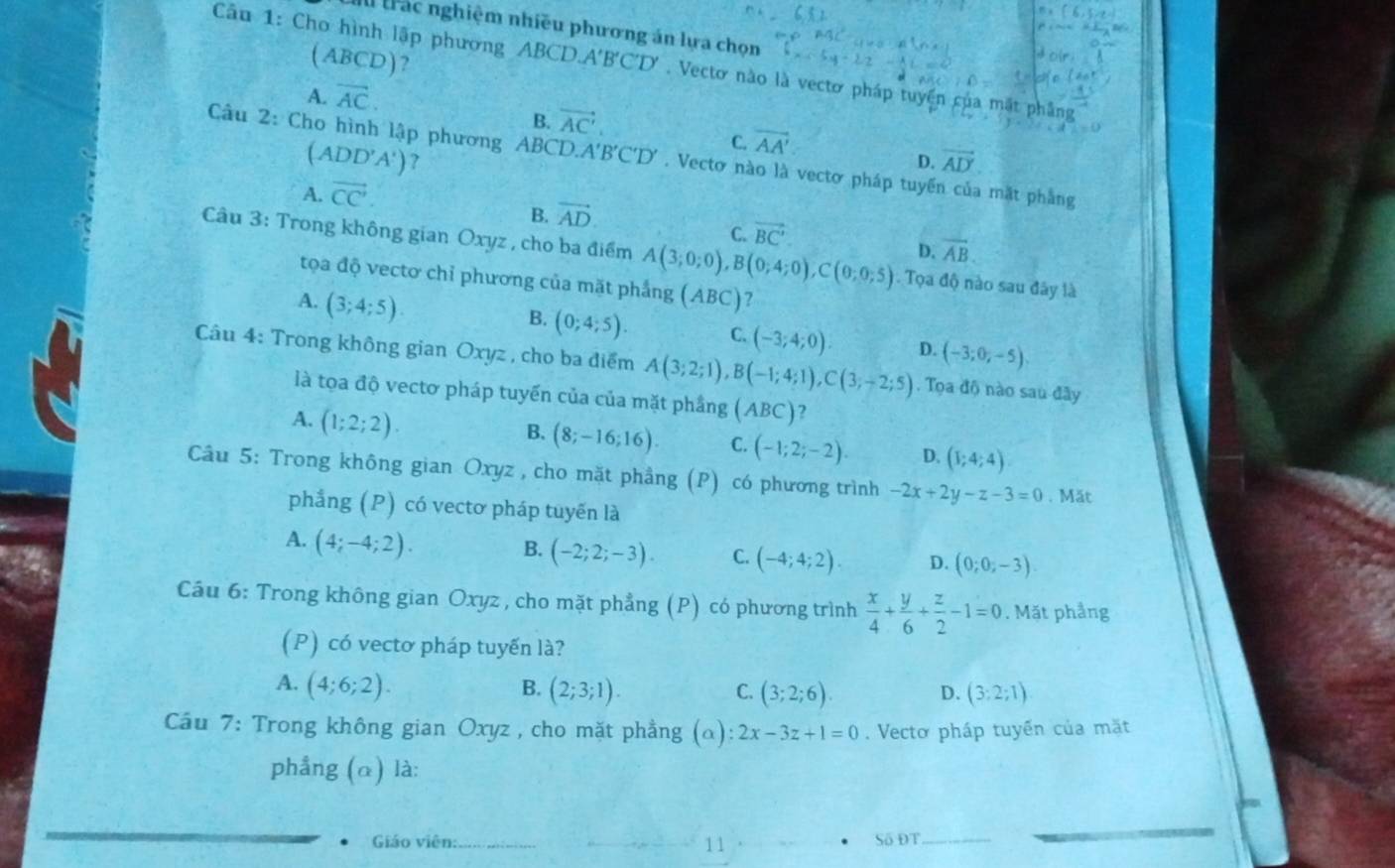 trác nghiệm nhiều phương án lựa chọn
l ABCD)?
Câu 1: Cho hình lập phương ABCD.A'B'C'D'. Vectơ nào là vectơ pháp tuyển của mắt phẳng
A. overline AC.
B. vector AC'.
C. overline AA'
(ADD'A') ?
Câu 2: Cho hình lập phương ABCD, A'B'C'D'. Vectơ nào là vectơ pháp tuyển của mặt phẳng
D. vector AD
A. vector CC'
B. vector AD
C. vector BC'.
D. vector AB.
Câu 3: Trong không gian Oxyz , cho ba điểm A(3;0;0),B(0;4;0),C(0;0;5). Tọa độ nào sau đây là
tọa độ vectơ chỉ phương của mặt phẳng
A. (3;4;5). (ABC) ?
B. (0;4;5). C. (-3;4;0). D. (-3;0;-5)
Câu 4: Trong không gian Oxyz , cho ba điểm A(3;2;1),B(-1;4;1),C(3;-2;5). Tọa độ nào sau đây
là tọa độ vectơ pháp tuyến của của mặt phầng (ABC)
A. (1;2;2).
B. (8;-16;16). C. (-1;2;-2). D. (1;4;4)
Câu 5: Trong không gian Oxyz , cho mặt phầng (P) có phương trình -2x+2y-z-3=0. Mät
phẳng (P) có vectơ pháp tuyến là
A. (4;-4;2).
B. (-2;2;-3). C. (-4;4;2) D. (0;0;-3).
Cáu 6: Trong không gian Oxyz , cho mặt phẳng (P) có phương trình  x/4 + y/6 + z/2 -1=0. Mặt phầng
(P) có vectơ pháp tuyến là?
A. (4;6;2). (2;3;1).
B.
C. (3;2;6). (3:2;1)
D.
Cầu 7: Trong không gian Oxyz , cho mặt phẳng (alpha ):2x-3z+1=0. Vectơ pháp tuyến của mặt
phẳng (α) là:
Giáo viên:_ 11 Số ĐT_
_