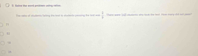 Solve the word problem using ratios
The ratio of students falling the test to students passing the test was  2/9 . There were 143 students who took the test. How many did not pass?
71
52
18
26