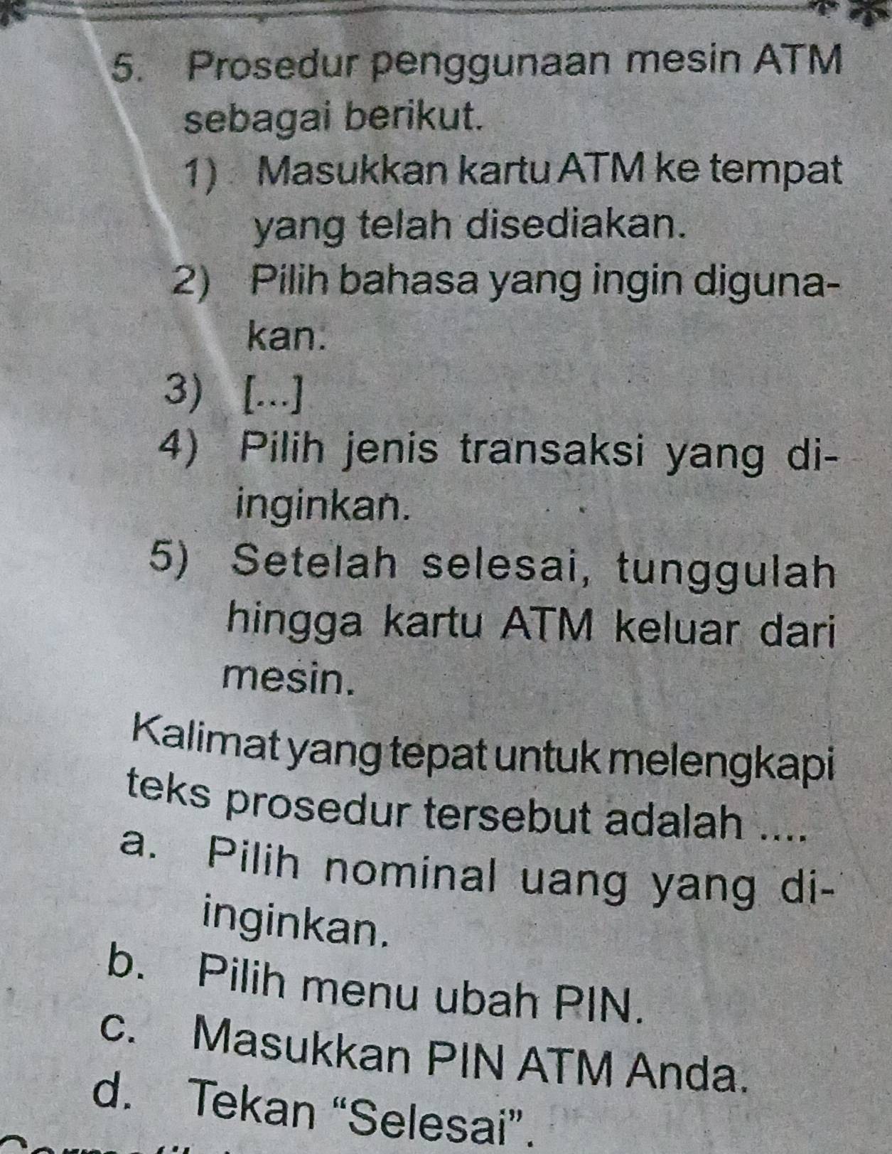 Prosedur penggunaan mesin ATM
sebagai berikut.
1) Masukkan kartu ATM ke tempat
yang telah disediakan.
2) Pilih bahasa yang ingin diguna-
kan.
3) [...]
4) Pilih jenis transaksi yang di-
inginkan.
5) Setelah selesai, tunggulah
hingga kartu ATM keluar dari
mesin.
Kalimat yang tepat untuk melengkapi
teks prosedur tersebut adalah ....
a. Pilih nominal uang yang di-
inginkan.
b. Pilih menu ubah PIN.
c. Masukkan PIN ATM Anda.
d. Tekan “Selesai”.