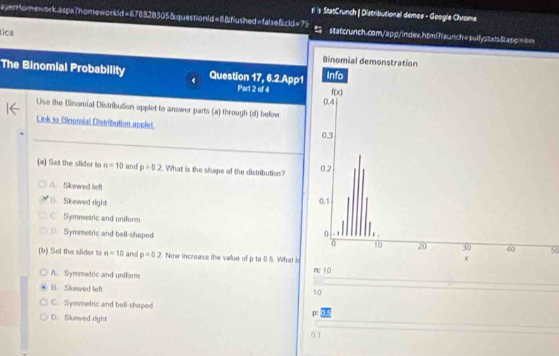 StatCrunch | Distributional demos - Google Chrame
yerHomework aspx?homeworkd=678828305&questionld=8&fiushed=false&cld=75  statcrunch.com/app/index.htm?iaunch=suilystats&appi=nm
tics
The Binomial Probability Question 17, 6.2.App1
Part 2 of 4 
Use the Binomial Distribution applet to answer parts (a) through (d) below
_
Link to Binomial Distribution applet 
(a) Set the slider to n=10 and p=0.2 What is the shape of the distribution?
A. Skewed left
B. Skewed right
Symmetric and uniform
D. Symmetric and bell-shaped 50
(b) Set the slider to n=10 and p=0.2 Now increase the value of p to 0.5. What is
A. Symmetric and uniform n: 10
B. Skewed left
10
C. Symmetric and bell-shaped
D.. Skowed right
p:
0,1