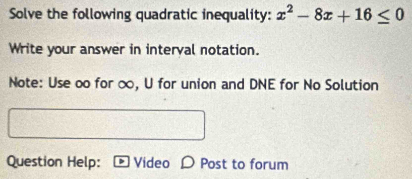 Solve the following quadratic inequality: x^2-8x+16≤ 0
Write your answer in interval notation. 
Note: Use o for ∞, U for union and DNE for No Solution 
Question Help: Video D Post to forum