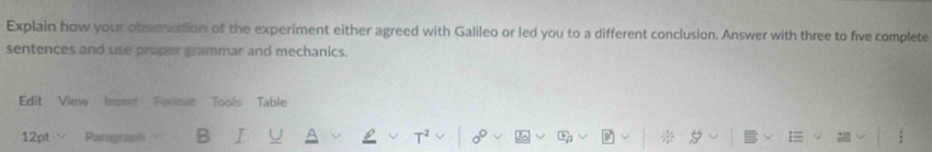 Explain how your obsenation of the experiment either agreed with Galileo or led you to a different conclusion. Answer with three to five complete 
sentences and use proper grammar and mechanics. 
Edit View Insert Format Tools Table 
12pt Parograph