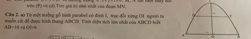 tong tn a:x+y+1=0 M , N ln lượt tháy đổ i 
trên (P) và (d).Tim giá trị nhỏ nhất của đoạn MN. 
Câu 2. a) Từ một miếng gỗ hình parabol có đỉnh I, trục đối xứng OI người ta 
muốn cắt để được hình thang ABCD. Tính diện tích lớn nhất của ABCD biết
AB=10 và OI=6
sqrt(2x+2)sqrt[3](2)
o B