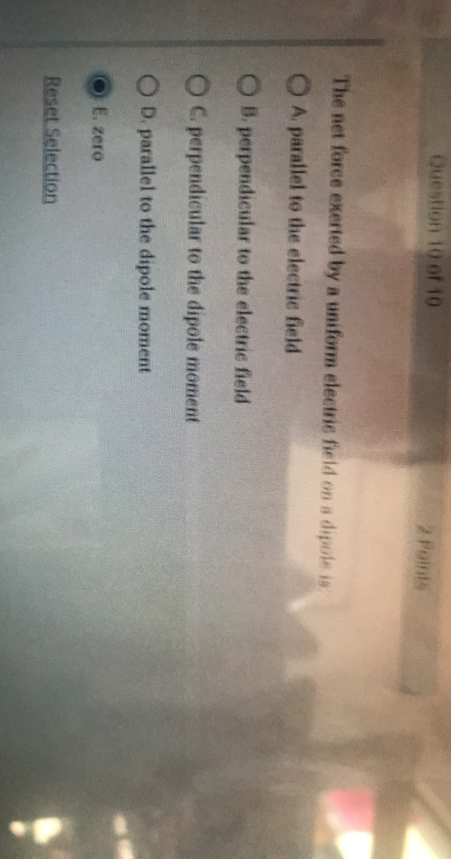 The net force exerted by a uniform electric field on a dipole is
A. parallel to the electric field
B. perpendicular to the electric field
C. perpendicular to the dipole moment
D. parallel to the dipole moment
E. zero
Reset Selection