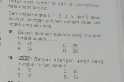 Untuk soal nomor 18 dan 19, perhatikan
keterangan berikut.
Dari angka-angka 0, 1, 2, 3, 4, dan 5 akan
disusun bilangan puluhan dengan tidak ada
angka yang berulang.
18. Banyak bilangan puluhan yang mungkin
terjadi adalah . . . .
A. 20 C. 25
B. 24 D. 30
19. (NoTS) Banyak bilangan ganjil yang
mungkin terjadi adalah . . . .
A. 12 C. 14
B. 13 D. 15