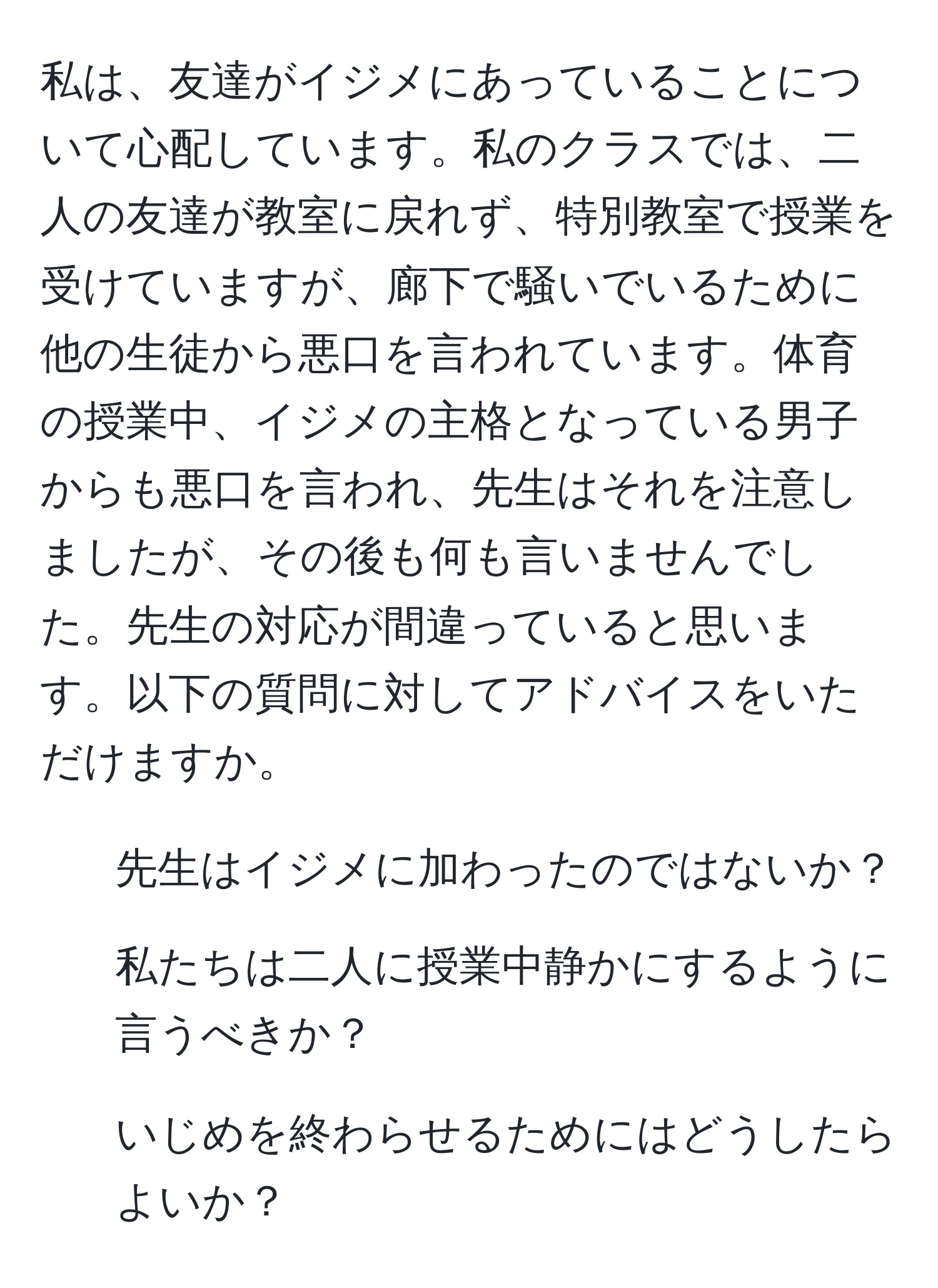 私は、友達がイジメにあっていることについて心配しています。私のクラスでは、二人の友達が教室に戻れず、特別教室で授業を受けていますが、廊下で騒いでいるために他の生徒から悪口を言われています。体育の授業中、イジメの主格となっている男子からも悪口を言われ、先生はそれを注意しましたが、その後も何も言いませんでした。先生の対応が間違っていると思います。以下の質問に対してアドバイスをいただけますか。  
1. 先生はイジメに加わったのではないか？  
2. 私たちは二人に授業中静かにするように言うべきか？  
3. いじめを終わらせるためにはどうしたらよいか？