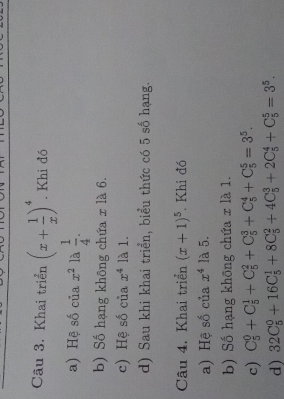 Khai triển (x+ 1/x )^4. Khi đó 
a) Hệ số của x^2 là  1/4 . 
b) Số hạng không chứa x là 6. 
c) Hệ số của x^4 là 1. 
d) Sau khi khai triển, biểu thức có 5 số hạng. 
Câu 4. Khai triển (x+1)^5. Khi đó 
a) Hệ số của x^4 là 5. 
b) Số hạng không chứa x là 1. 
c) C_5^(0+C_5^1+C_5^2+C_5^3+C_5^4+C_5^5=3^5). 
d) 32C_5^(0+16C_5^1+8C_5^2+4C_5^3+2C_5^4+C_5^5=3^5).