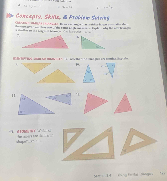 Chec  your solution.
4. 3.5+y=-1 5. 9x=54 6. -4= 2/7 p
Concepts, Skills, & Problem Solving
CREATING SIMILAR TRIANGLES Draw a triangle that is either larger or smaller than
the one given and has two of the same angle measures. Explain why the new triangle
is similar to the original triangle. (See Exploration 1, p. 123.)
8.
IDENTIFYING SIMILAR TRIANGLES Tell whether the triangles are similar. Explain.
9. 10.
11.12.
13. GEOMETRY Which of
60°
the rulers are similar in
shape? Explain.
Section 3.4  Using Sìmilar Triangles 127