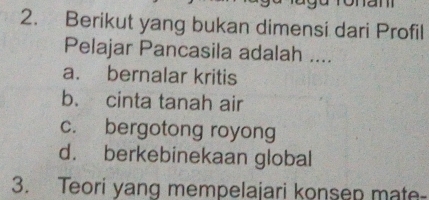 Berikut yang bukan dimensi dari Profil
Pelajar Pancasila adalah ....
a. bernalar kritis
b. cinta tanah air
c. bergotong royong
d. berkebinekaan global
3. Teori yang mempelajari konsep mate-