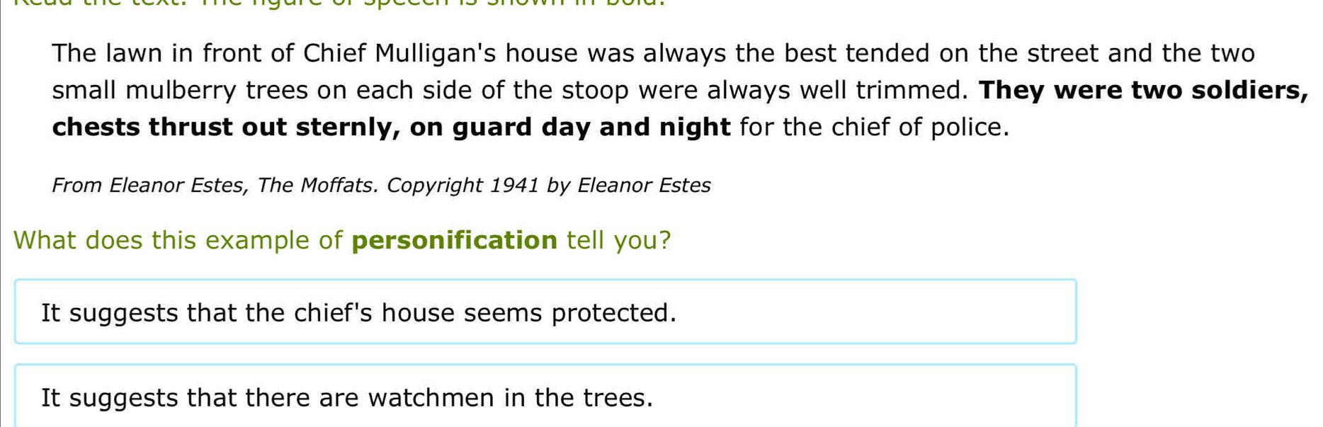 The lawn in front of Chief Mulligan's house was always the best tended on the street and the two
small mulberry trees on each side of the stoop were always well trimmed. They were two soldiers,
chests thrust out sternly, on guard day and night for the chief of police.
From Eleanor Estes, The Moffats. Copyright 1941 by Eleanor Estes
What does this example of personification tell you?
It suggests that the chief's house seems protected.
It suggests that there are watchmen in the trees.