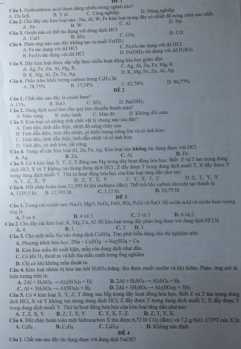 Cầâu 1. Hydrochloric acid được dùng nhiều trong ngành nào?
A. Du ljch. B. Y tế. C. Công nghiệp. D. Nông nghiệp.
Câu 2. Cho dãy các kim loại sau : Na, Al, W, Fe kim loại trong dãy có nhiệt độ nóng chảy cao nhất:
A . Fe B. W C. Al D. Na
Câu 3. Oxide nào có thể tác dụng với dung dịch HC
A . CaO B. SO_3 C. CO_2 D. CO
Câu 4. Phản ứng nào sau đây không tạo ra muối Fe(III)
A. Fe tác dụng với dd HCl C. Fe_3O_4 tác dụng với dd HCl
D. Fe(OH)_3
B. Fe_2O_3 tác dụng với dd HCl tác dụng với dd H_2SO_4
Câu 5. Dãy kim loại được sắp xếp theo chiều hoạt động hóa học giảm dần:
A. Ag, Fe, Zn, Al, Mg, K. C. Ag, Al, Zn, Fe, Mg, K.
B. K, Mg, Al, Zn, Fe, Ag. D. K, Mg, Fe, Zn, Al, Ag.
Câu 6. Phần trăm khối lượng carbon trong C_4H_10 là:
C. 82,76% D. 96,77%
A. 28,75% B. 17,24% ĐÈ 2
Câu 1. Chất nào sau đây là oxide base?
A.CO_2. B. BaO. C. SO₃. D. Ba(OH)_2
Câu 2. Dung dịch acid làm cho quỳ tím chuyền thành màu?
A. Màu vàng B. màu xanh C. Màu đỏ D. Không đổi màu
Câu 3. Kim loại có những tính chất vật lý chung nào sau đây?
A. Tính dẻo, tính dẫn điện, nhiệt độ nóng chảy cao.
B. Tính dẫn điện, tính dẫn nhiệt, có khối lượng riêng lớn và có ánh kim.
C. Tính dẻo, tính dẫn điện, tính dẫn nhiệt và có ánh kim.
D. Tính dèo, có ánh kim, rất cứng.
Câu 4. Trong số các kim loại Al, Zn, Fe, Ag. Kim loại nào không tác dụng được với HCl
A. Ag. B. Zn. C. Al. D. Fe.
Câu 5. Có 4 kim loại X, Y, Z, T đứng sau Mg trong dãy hoạt động hóa học. Biết Z và T tan trong dung
dịch HCl, X và Y không tan trong dung dịch HCl , Z đầy được T trong dung dịch muối T, X đầy được Y
trong dung dịch muối Y. Thứ tự hoạt động hóa học của kim loại tăng dần như sau
A. T, Z, X, Y B. Z、T、X、Y C. Y, X,T, Z D. Z, T, Y, X
Câu 6. Đốt cháy hoàn toàn 12,395 lít khí methane (đkc). Thể tích khí carbon dioxide tạo thành là
A. 1239,5 lít. B. 12,395 lít. C. 1,12 lít. D. 24,79 lít
ĐÉ 3
Câu 1. Trong các oxide sau: N a_2O,MgO,N_2O_5, FeO,SO_2,P_2O_5 và BaC 0. Số oxide acid và oxide base tương
ứng là C. 5 và 3 D. 6 và 2.
A. 3 và 4. B. 4 và 3.
Câu 2. Cho dãy các kim loại: K, Mg, Cu, Al. Số kim loại trong dãy phản ứng được với dung dịch HCl là
A. 4. B. 1. C. 2. D. 3.
Câu 3. Cho một mầu Na vào dung dịch CuSO4. Tìm phát biểu đúng cho thí nghiệm trên.
A. Phương trình hóa học: 2Na+CuSO_4to Na_2SO_4+Cu.
B. Kim loại mầu đỏ xuất hiện, mầu của dung dịch nhạt dần.
C. Có khí H_2 thoát ra và kết tủa mầu xanh trong ống nghiệm.
D. Chi có khí không mầu thoát ra.
Câu 4. Kim loại nhôm bị hòa tan bởi H_2SO_4 loãng, thu được muối sunfat và khí hiđro. Phản ứng mô tả
hiện tượng trên là:
A. 2Al+H_2SO_4to Al_2(SO_4)_3+H_2 B. 2Al+H_2SO_4to Al_2SO_4+H_2
C. Al+3H_2SO_4to Al(SO_4)_3+H_2 D. 2Al+3H_2SO_4to Al_2(SO_4)_3+3H_2
Câu 5. Có 4 kim loại X, Y, Z, T đứng sau Mg trong dãy hoạt động hóa học. Biết Z và T tan trong dung
dịch HCl, X và Y không tan trong dung dịch HCl, Z đầy được T trong dung dịch muối T; X đầy được Y
trong dung dịch muối Y. Thứ tự hoạt động hóa học của kim loại tăng dần như sau:
A. T, Z, X, Y. B. Z, T, X, Y. C. Y, X, T, Z. D. Z, T, Y, X.
Câu 6. Đốt cháy hoàn toàn một hidrocacbon X thu được 6,72 lít CO_2 1ktc) và 7,2 g H₂O. CTPT của X là:
A. C_2H_6 B. C_3H_8 C. C4H10 D. Không xác định
ĐÉ 4
Câu 1. Chất nào sau đây tác dụng được với dung dịch NaOH?